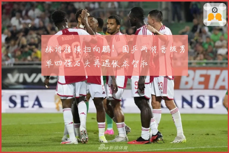 林诗栋横扫向鹏！国乒两将晋级男单四强石头再遇张本智和