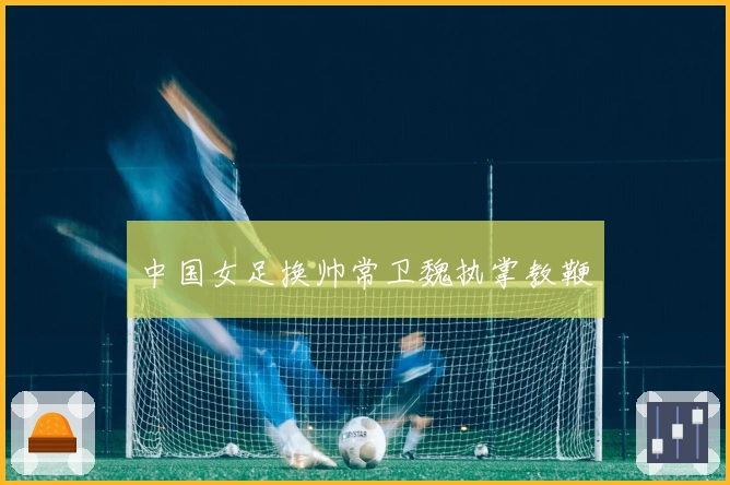 中国女足换帅常卫魏执掌教鞭