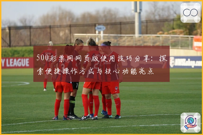 500彩票网网页版使用技巧分享：探索便捷操作方式与核心功能亮点