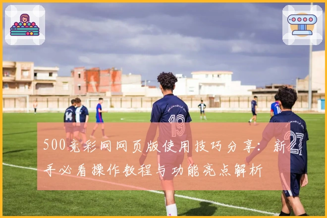 500竞彩网网页版使用技巧分享：新手必看操作教程与功能亮点解析