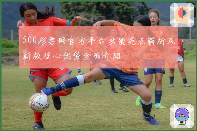 500彩票网官方平台功能亮点解析及新版核心优势全面介绍