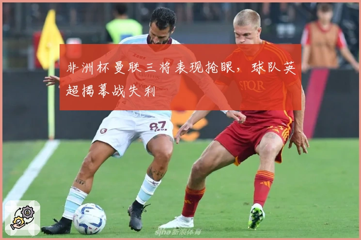 非洲杯曼联三将表现抢眼，球队英超揭幕战失利