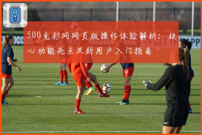 500竞彩网网页版操作体验解析：核心功能亮点及新用户入门指南​
