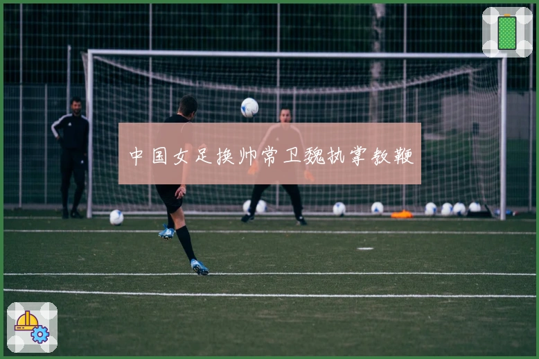 中国女足换帅常卫魏执掌教鞭