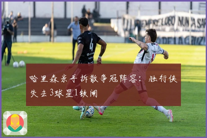 哈里森亲手拆散争冠阵容：独行侠失去3球星1铁闸