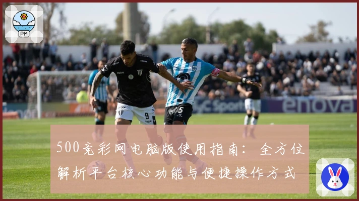 500竞彩网电脑版使用指南：全方位解析平台核心功能与便捷操作方式