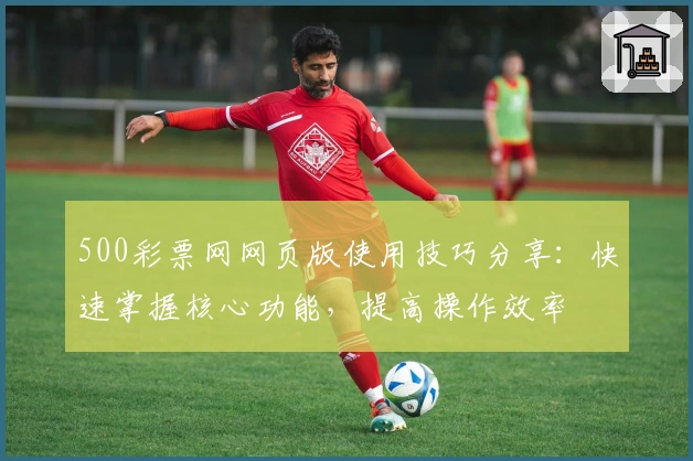 500彩票网网页版使用技巧分享：快速掌握核心功能，提高操作效率