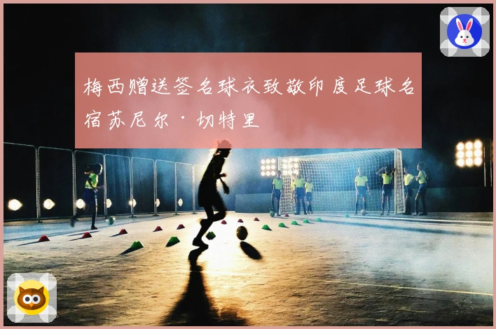 梅西赠送签名球衣致敬印度足球名宿苏尼尔·切特里