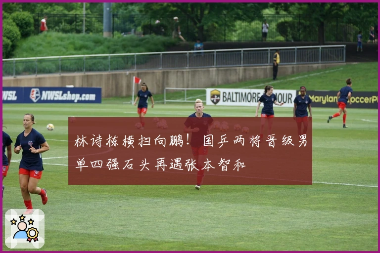 林诗栋横扫向鹏！国乒两将晋级男单四强石头再遇张本智和