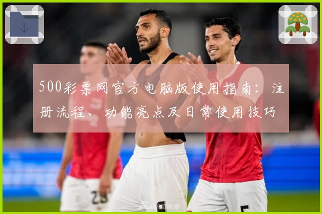 500彩票网官方电脑版使用指南：注册流程、功能亮点及日常使用技巧解析