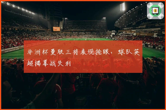非洲杯曼联三将表现抢眼，球队英超揭幕战失利